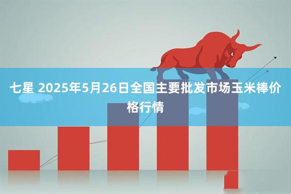 七星 2025年5月26日全国主要批发市场玉米棒价格行情
