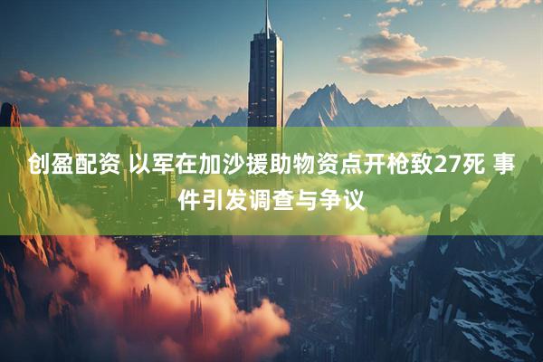 创盈配资 以军在加沙援助物资点开枪致27死 事件引发调查与争议