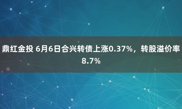 鼎红金投 6月6日合兴转债上涨0.37%，转股溢价率8.7%