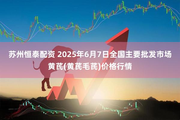 苏州恒泰配资 2025年6月7日全国主要批发市场黄芪(黄芪毛芪)价格行情