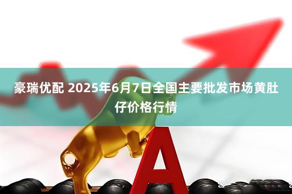 豪瑞优配 2025年6月7日全国主要批发市场黄肚仔价格行情