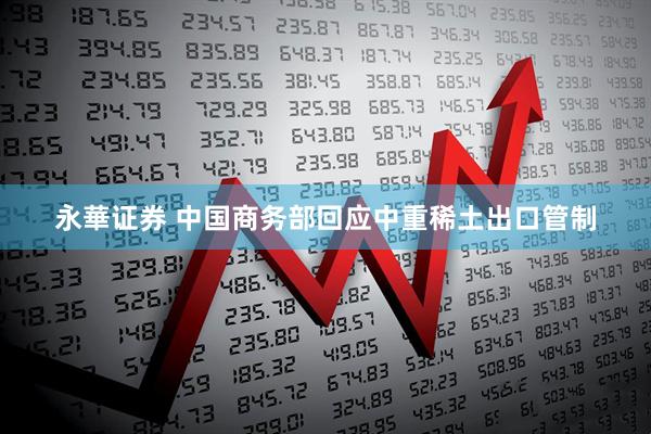 永華证券 中国商务部回应中重稀土出口管制