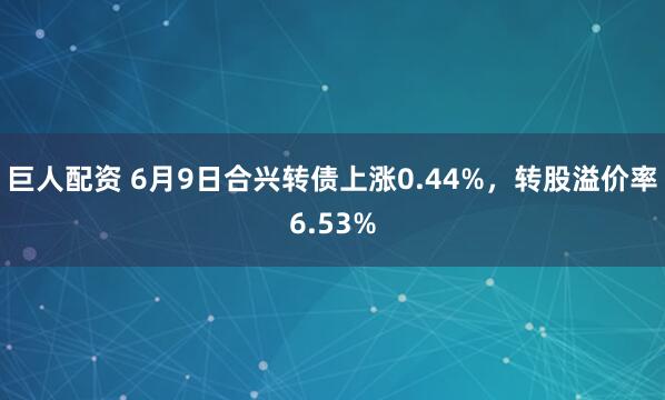 巨人配资 6月9日合兴转债上涨0.44%，转股溢价率6.53%