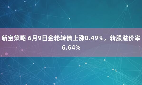 新宝策略 6月9日金轮转债上涨0.49%，转股溢价率6.64%