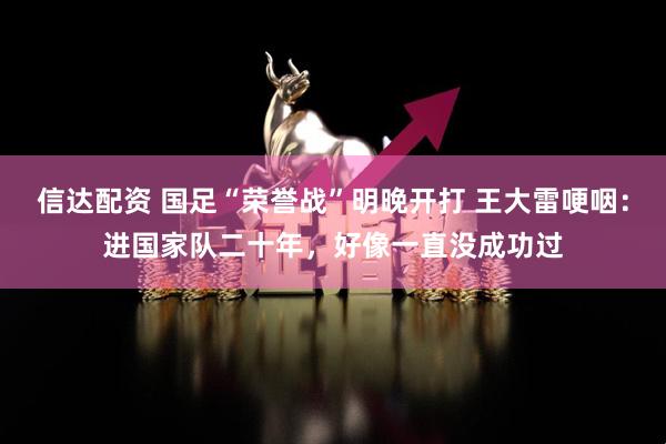 信达配资 国足“荣誉战”明晚开打 王大雷哽咽：进国家队二十年，好像一直没成功过