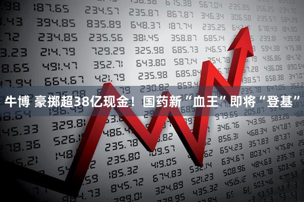 牛博 豪掷超38亿现金！国药新“血王”即将“登基”