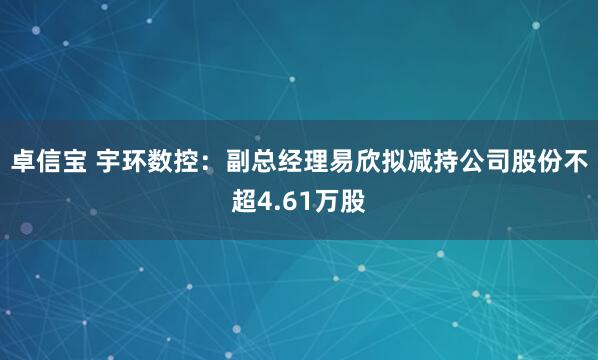 卓信宝 宇环数控：副总经理易欣拟减持公司股份不超4.61万股
