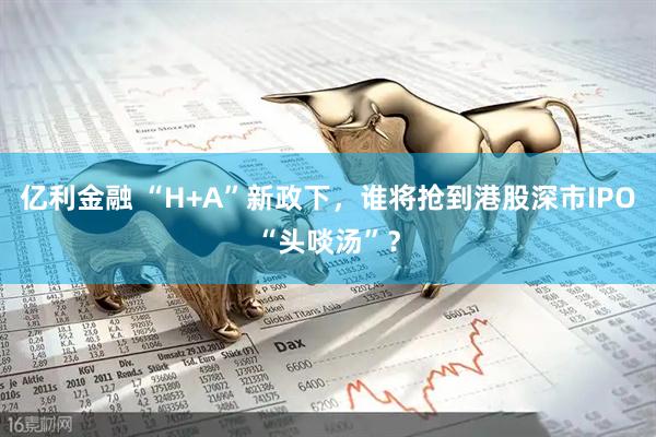 亿利金融 “H+A”新政下，谁将抢到港股深市IPO“头啖汤”？