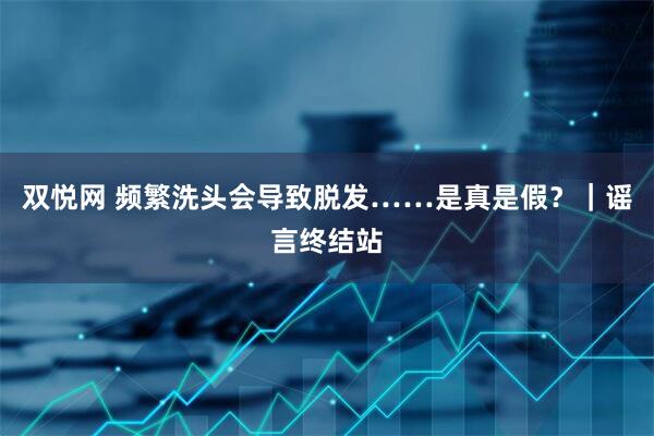双悦网 频繁洗头会导致脱发……是真是假？｜谣言终结站