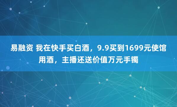 易融资 我在快手买白酒，9.9买到1699元使馆用酒，主播还送价值万元手镯