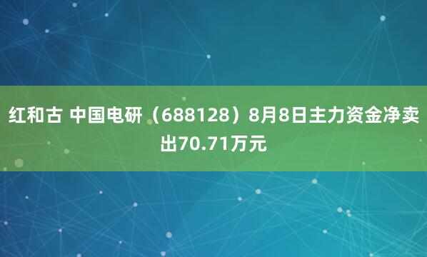 红和古 中国电研（688128）8月8日主力资金净卖出70.71万元