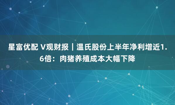 星富优配 V观财报｜温氏股份上半年净利增近1.6倍：肉猪养殖成本大幅下降