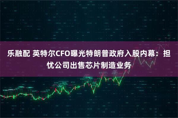 乐融配 英特尔CFO曝光特朗普政府入股内幕：担忧公司出售芯片制造业务