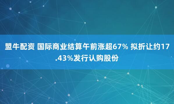 盟牛配资 国际商业结算午前涨超67% 拟折让约17.43%发行认购股份