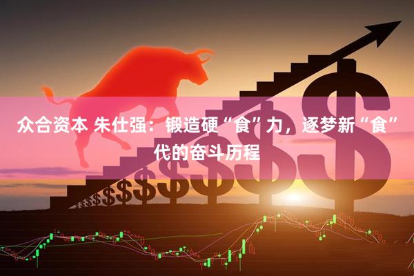 众合资本 朱仕强：锻造硬“食”力，逐梦新“食”代的奋斗历程