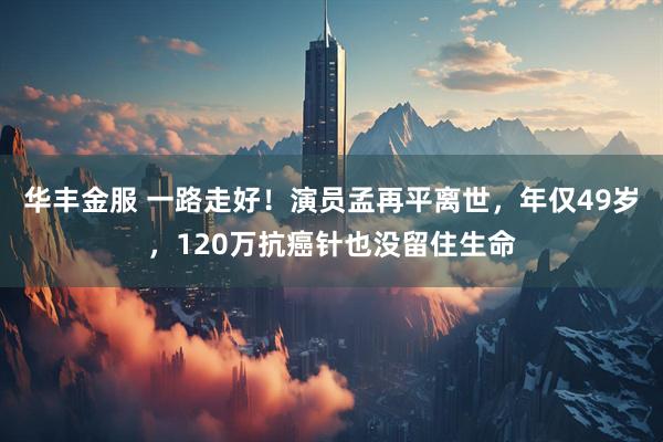 华丰金服 一路走好！演员孟再平离世，年仅49岁，120万抗癌针也没留住生命