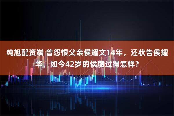 纯旭配资端 曾怨恨父亲侯耀文14年，还状告侯耀华，如今42岁的侯瓒过得怎样？