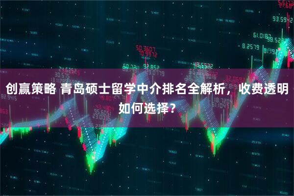 创赢策略 青岛硕士留学中介排名全解析，收费透明如何选择？